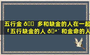 五行金 🐠 多和缺金的人在一起「五行缺金的人 🪴 和金命的人多接触好么」